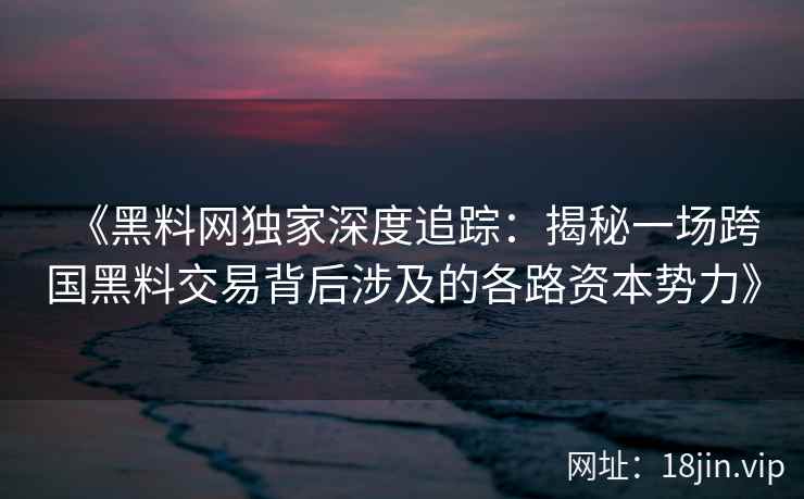 《黑料网独家深度追踪:揭秘一场跨国黑料交易背后涉及的各路资本势力》 《黑料网独家深度追踪:揭秘一场跨国黑料交易背后涉及的各路资本势力》