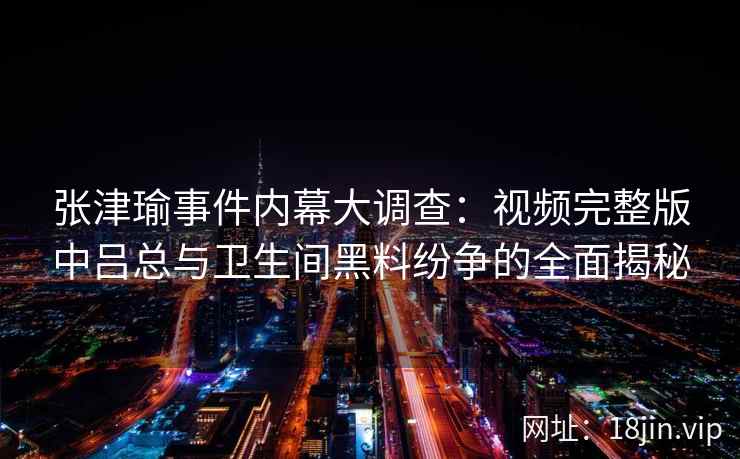 张津瑜事件内幕大调查：视频完整版中吕总与卫生间黑料纷争的全面揭秘