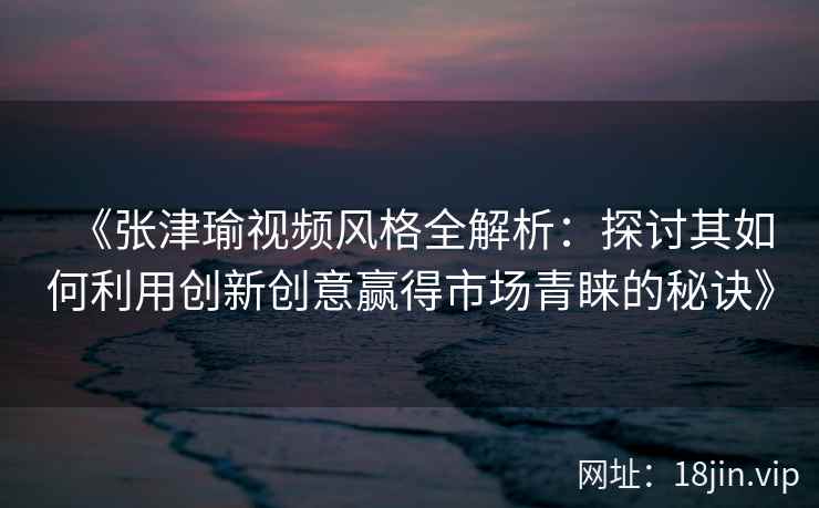 《张津瑜视频风格全解析：探讨其如何利用创新创意赢得市场青睐的秘诀》