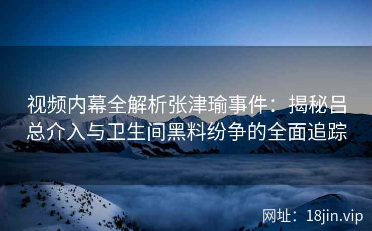 视频内幕全解析张津瑜事件:揭秘吕总介入与卫生间黑料纷争的全面追踪 视频内幕全解析张津瑜事件:揭秘吕总介入与卫生间黑料纷争的全面追踪