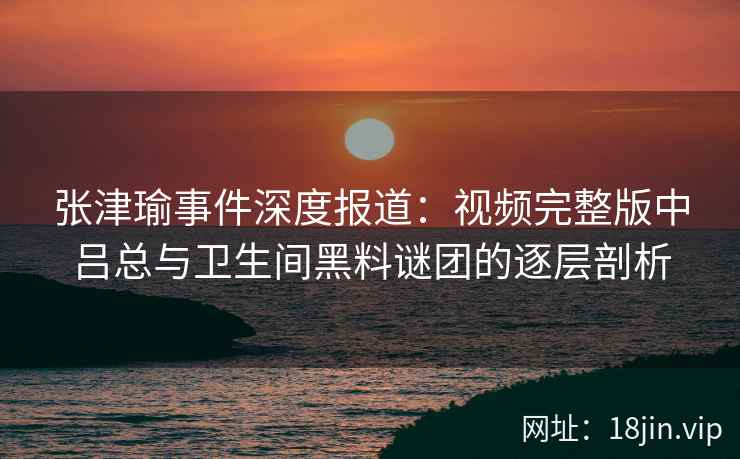 张津瑜事件深度报道:视频完整版中吕总与卫生间黑料谜团的逐层剖析 张津瑜事件深度报道:视频完整版中吕总与卫生间黑料谜团的逐层剖析