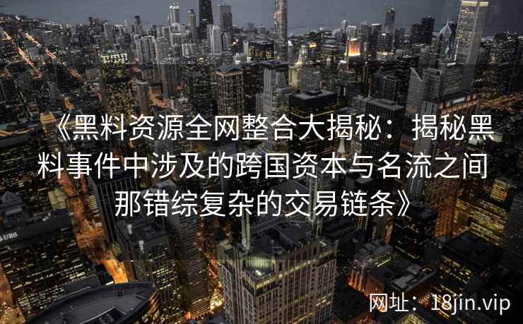 《黑料资源全网整合大揭秘:揭秘黑料事件中涉及的跨国资本与名流之间那错综复杂的交易链条》 《黑料资源全网整合大揭秘:揭秘黑料事件中涉及的跨国资本与名流之间那错综复杂的交易链条》