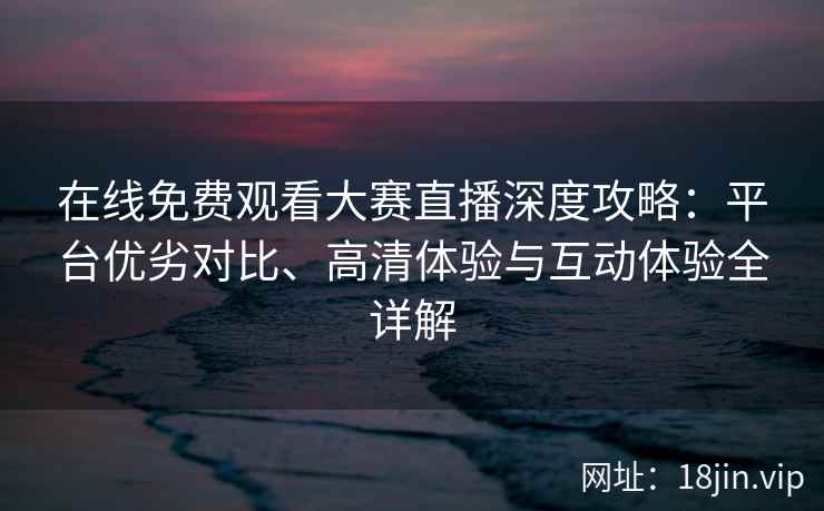 在线免费观看大赛直播深度攻略：平台优劣对比、高清体验与互动体验全详解