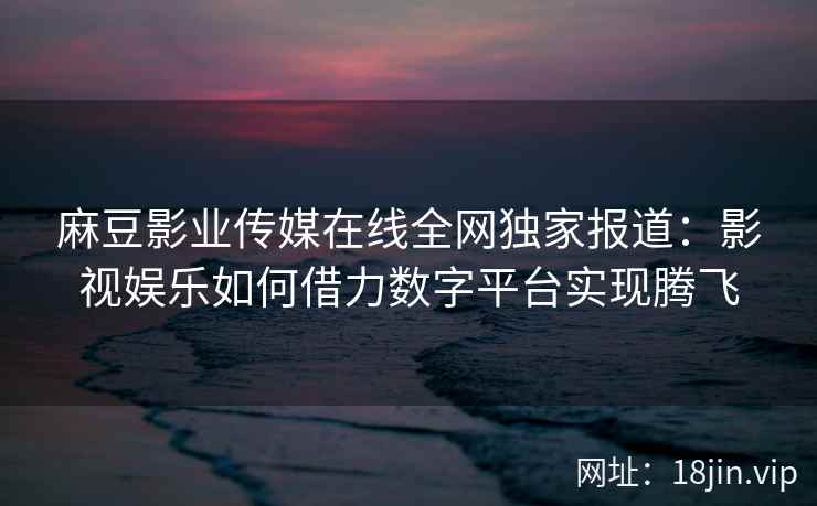 麻豆影业传媒在线全网独家报道：影视娱乐如何借力数字平台实现腾飞