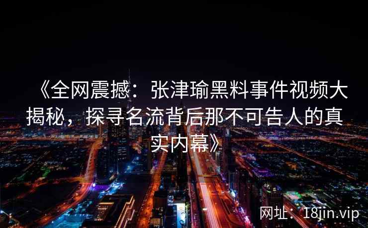 《全网震撼：张津瑜黑料事件视频大揭秘，探寻名流背后那不可告人的真实内幕》