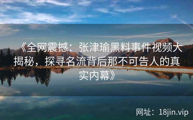 《全网震撼：张津瑜黑料事件视频大揭秘，探寻名流背后那不可告人的真实内幕》