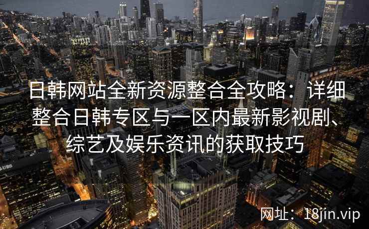 日韩网站全新资源整合全攻略：详细整合日韩专区与一区内最新影视剧、综艺及娱乐资讯的获取技巧