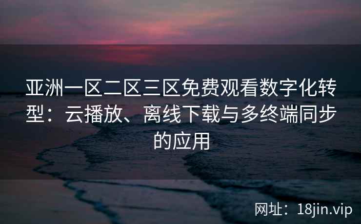 亚洲一区二区三区免费观看数字化转型:云播放、离线下载与多终端同步的应用 亚洲一区二区三区免费观看数字化转型:云播放、离线下载与多终端同步的应用