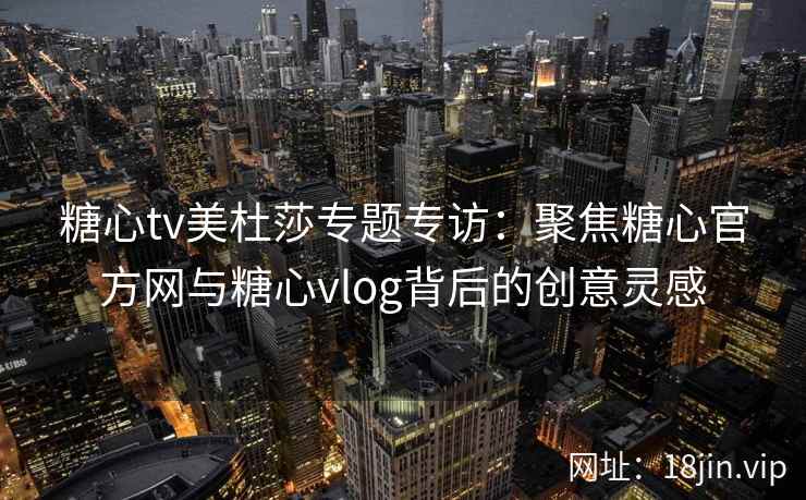 糖心tv美杜莎专题专访：聚焦糖心官方网与糖心vlog背后的创意灵感