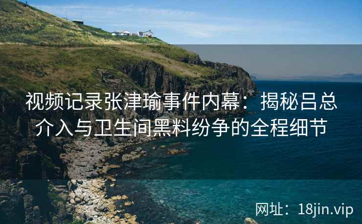 视频记录张津瑜事件内幕：揭秘吕总介入与卫生间黑料纷争的全程细节