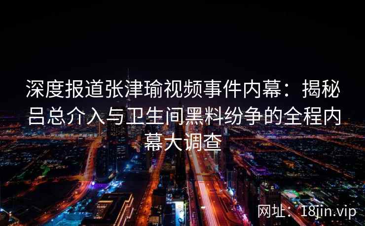 深度报道张津瑜视频事件内幕:揭秘吕总介入与卫生间黑料纷争的全程内幕大调查 深度报道张津瑜视频事件内幕:揭秘吕总介入与卫生间黑料纷争的全程内幕大调查