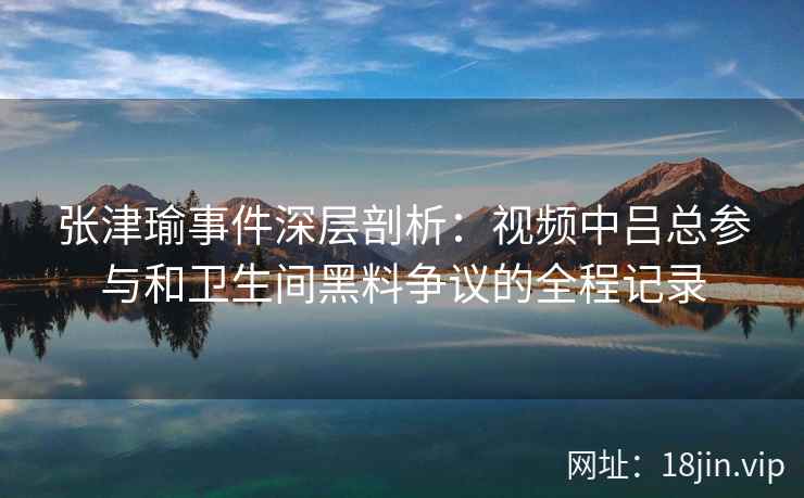 张津瑜事件深层剖析：视频中吕总参与和卫生间黑料争议的全程记录