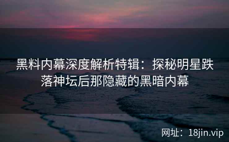 黑料内幕深度解析特辑：探秘明星跌落神坛后那隐藏的黑暗内幕