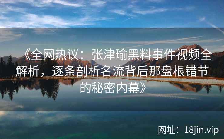 《全网热议:张津瑜黑料事件视频全解析,逐条剖析名流背后那盘根错节的秘密内幕》 《全网热议:张津瑜黑料事件视频全解析,逐条剖析名流背后那盘根错节的秘密内幕》