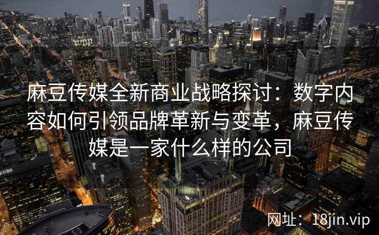 麻豆传媒全新商业战略探讨：数字内容如何引领品牌革新与变革，麻豆传媒是一家什么样的公司