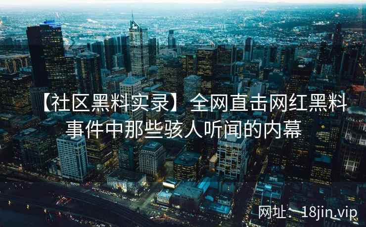 【社区黑料实录】全网直击网红黑料事件中那些骇人听闻的内幕 【社区黑料实录】全网直击网红黑料事件中那些骇人听闻的内幕