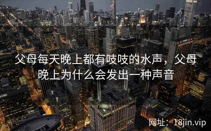父母每天晚上都有吱吱的水声,父母晚上为什么会发出一种声音 父母每天晚上都有吱吱的水声,父母晚上为什么会发出一种声音
