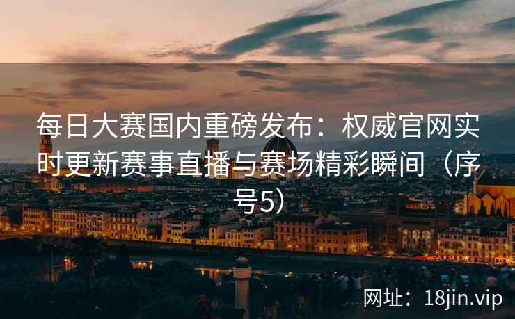 每日大赛国内重磅发布:权威官网实时更新赛事直播与赛场精彩瞬间(序号5) 每日大赛国内重磅发布:权威官网实时更新赛事直播与赛场精彩瞬间(序号5)