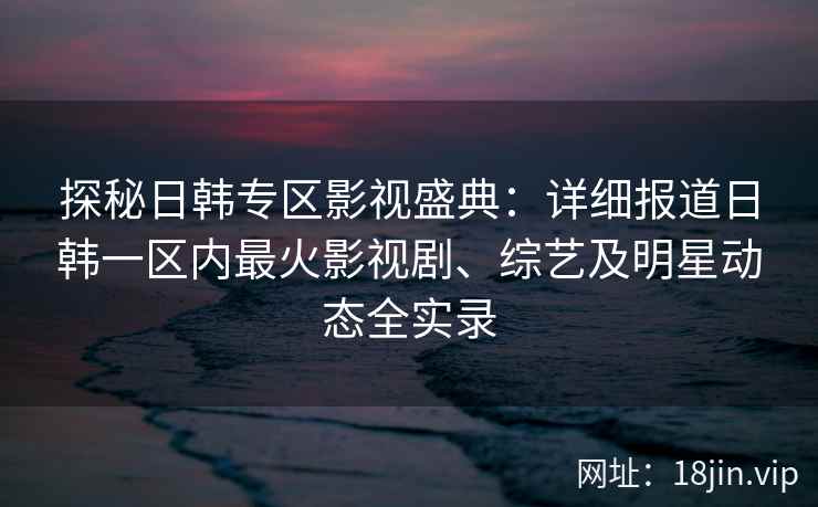 探秘日韩专区影视盛典：详细报道日韩一区内最火影视剧、综艺及明星动态全实录
