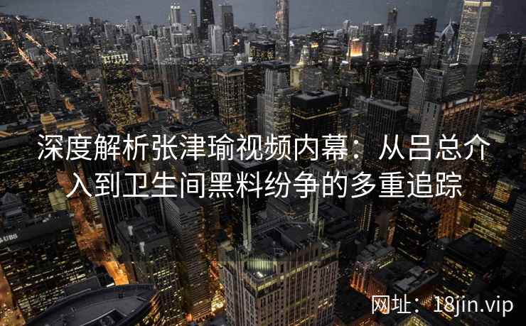 深度解析张津瑜视频内幕：从吕总介入到卫生间黑料纷争的多重追踪