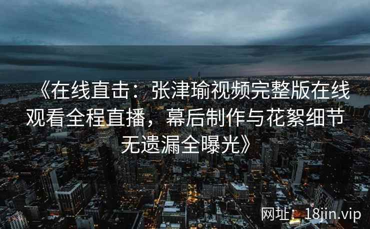 《在线直击：张津瑜视频完整版在线观看全程直播，幕后制作与花絮细节无遗漏全曝光》