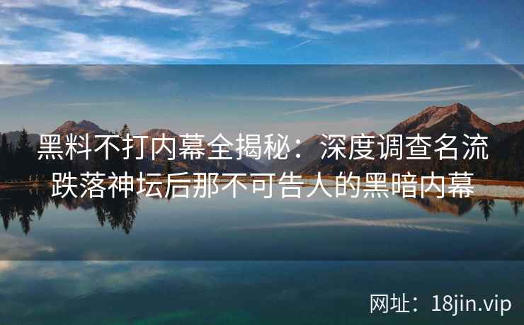黑料不打内幕全揭秘：深度调查名流跌落神坛后那不可告人的黑暗内幕