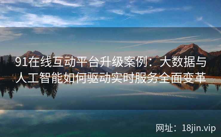 91在线互动平台升级案例：大数据与人工智能如何驱动实时服务全面变革