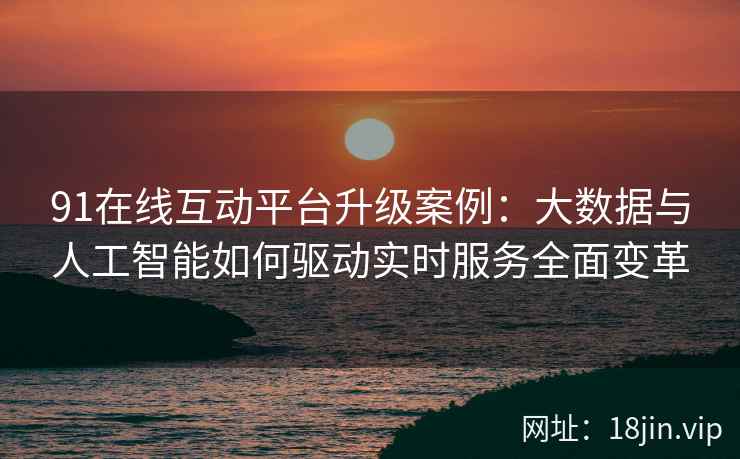 91在线互动平台升级案例：大数据与人工智能如何驱动实时服务全面变革