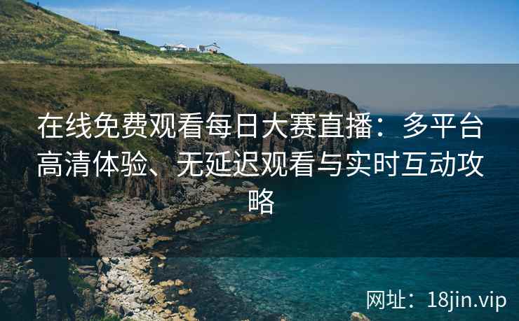 在线免费观看每日大赛直播：多平台高清体验、无延迟观看与实时互动攻略