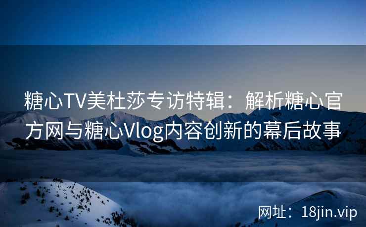 糖心TV美杜莎专访特辑：解析糖心官方网与糖心Vlog内容创新的幕后故事