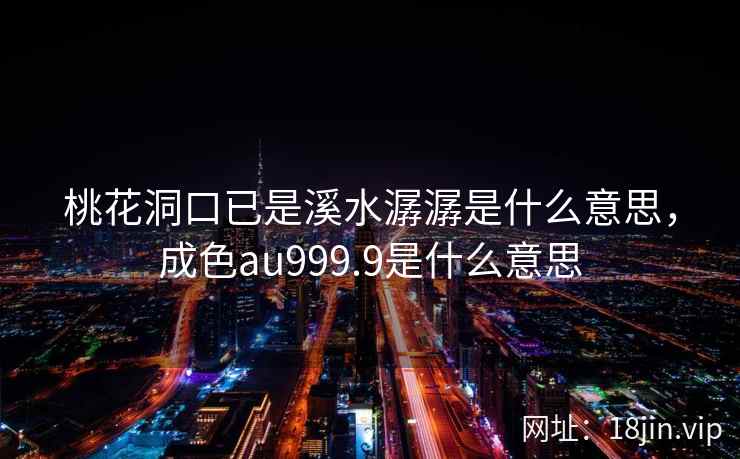 桃花洞口已是溪水潺潺是什么意思，成色au999.9是什么意思